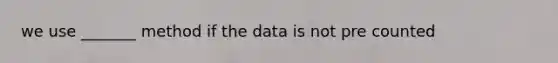 we use _______ method if the data is not pre counted