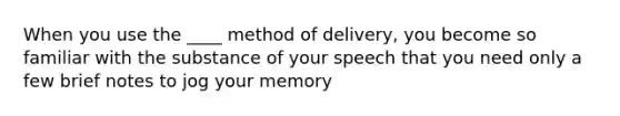 When you use the ____ method of delivery, you become so familiar with the substance of your speech that you need only a few brief notes to jog your memory