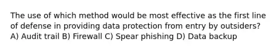 The use of which method would be most effective as the first line of defense in providing data protection from entry by outsiders? A) Audit trail B) Firewall C) Spear phishing D) Data backup