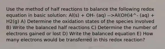 Use the method of half reactions to balance the following redox equation in basic solution: Al(s) + OH- (aq) -->Al(OH)4^- (aq) + H2(g) A) Determine the oxidation states of the species involved B) Write the balanced half reactions C) Determine the number of electrons gained or lost D) Write the balanced equation E) How many electrons would be transferred in this redox reaction?