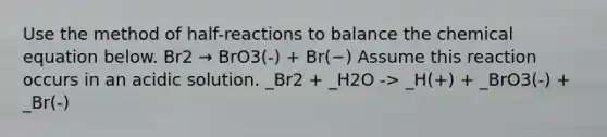 Use the method of half-reactions to balance the chemical equation below. Br2 → BrO3(-) + Br(−) Assume this reaction occurs in an acidic solution. _Br2 + _H2O -> _H(+) + _BrO3(-) + _Br(-)