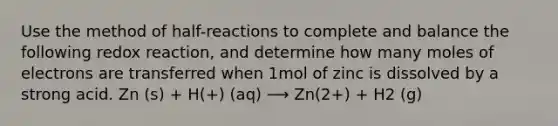 Use the method of half-reactions to complete and balance the following redox reaction, and determine how many moles of electrons are transferred when 1mol of zinc is dissolved by a strong acid. Zn (s) + H(+) (aq) ⟶ Zn(2+) + H2 (g)