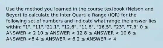 Use the method you learned in the course textbook (Nelson and Beyer) to calculate the Inter Quartile Range (IQR) for the following set of numbers and indicate what range the answer lies within: "1", "11","21.1", "12.6", "11.8", "16.5", "23", "7.3" 0 ≤ ANSWER < 2 10 ≤ ANSWER < 12 8 ≤ ANSWER < 10 6 ≤ ANSWER <8 4 ≤ ANSWER < 6 2 ≤ ANSWER < 4