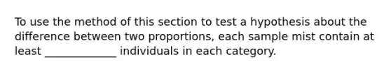 To use the method of this section to test a hypothesis about the difference between two proportions, each sample mist contain at least _____________ individuals in each category.