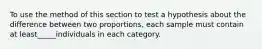 To use the method of this section to test a hypothesis about the difference between two proportions, each sample must contain at least_____individuals in each category.