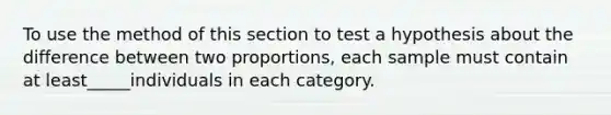 To use the method of this section to test a hypothesis about the difference between two proportions, each sample must contain at least_____individuals in each category.