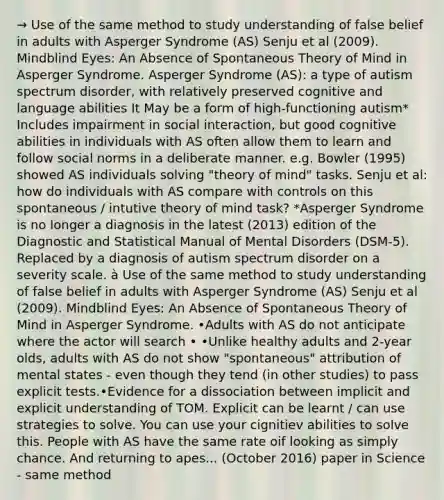 → Use of the same method to study understanding of false belief in adults with Asperger Syndrome (AS) Senju et al (2009). Mindblind Eyes: An Absence of Spontaneous Theory of Mind in Asperger Syndrome. Asperger Syndrome (AS): a type of autism spectrum disorder, with relatively preserved cognitive and language abilities It May be a form of high-functioning autism* Includes impairment in social interaction, but good cognitive abilities in individuals with AS often allow them to learn and follow social norms in a deliberate manner. e.g. Bowler (1995) showed AS individuals solving "theory of mind" tasks. Senju et al: how do individuals with AS compare with controls on this spontaneous / intutive theory of mind task? *Asperger Syndrome is no longer a diagnosis in the latest (2013) edition of the Diagnostic and Statistical Manual of Mental Disorders (DSM-5). Replaced by a diagnosis of autism spectrum disorder on a severity scale. à Use of the same method to study understanding of false belief in adults with Asperger Syndrome (AS) Senju et al (2009). Mindblind Eyes: An Absence of Spontaneous Theory of Mind in Asperger Syndrome. •Adults with AS do not anticipate where the actor will search • •Unlike healthy adults and 2-year olds, adults with AS do not show "spontaneous" attribution of mental states - even though they tend (in other studies) to pass explicit tests.•Evidence for a dissociation between implicit and explicit understanding of TOM. Explicit can be learnt / can use strategies to solve. You can use your cignitiev abilities to solve this. People with AS have the same rate oif looking as simply chance. And returning to apes... (October 2016) paper in Science - same method