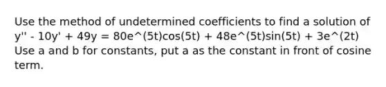 Use the method of undetermined coefficients to find a solution of y'' - 10y' + 49y = 80e^(5t)cos(5t) + 48e^(5t)sin(5t) + 3e^(2t) Use a and b for constants, put a as the constant in front of cosine term.