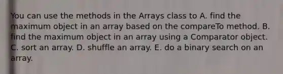 You can use the methods in the Arrays class to A. find the maximum object in an array based on the compareTo method. B. find the maximum object in an array using a Comparator object. C. sort an array. D. shuffle an array. E. do a binary search on an array.