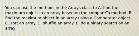 You can use the methods in the Arrays class to A. find the maximum object in an array based on the compareTo method. B. find the maximum object in an array using a Comparator object. C. sort an array. D. shuffle an array. E. do a binary search on an array