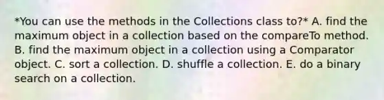 *You can use the methods in the Collections class to?* A. find the maximum object in a collection based on the compareTo method. B. find the maximum object in a collection using a Comparator object. C. sort a collection. D. shuffle a collection. E. do a binary search on a collection.