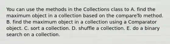 You can use the methods in the Collections class to A. find the maximum object in a collection based on the compareTo method. B. find the maximum object in a collection using a Comparator object. C. sort a collection. D. shuffle a collection. E. do a binary search on a collection.