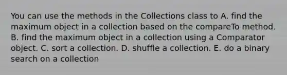 You can use the methods in the Collections class to A. find the maximum object in a collection based on the compareTo method. B. find the maximum object in a collection using a Comparator object. C. sort a collection. D. shuffle a collection. E. do a binary search on a collection