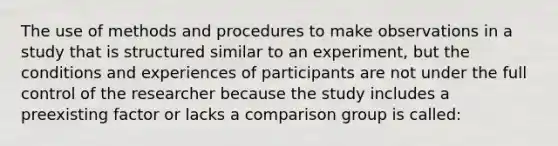 The use of methods and procedures to make observations in a study that is structured similar to an experiment, but the conditions and experiences of participants are not under the full control of the researcher because the study includes a preexisting factor or lacks a comparison group is called: