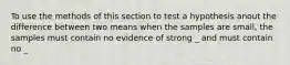 To use the methods of this section to test a hypothesis anout the difference between two means when the samples are small, the samples must contain no evidence of strong _ and must contain no _