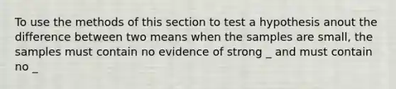 To use the methods of this section to test a hypothesis anout the difference between two means when the samples are small, the samples must contain no evidence of strong _ and must contain no _