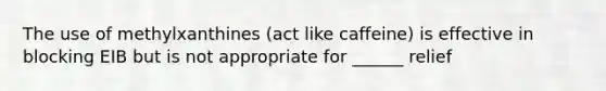 The use of methylxanthines (act like caffeine) is effective in blocking EIB but is not appropriate for ______ relief