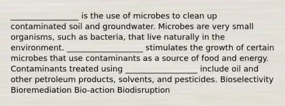 _________________ is the use of microbes to clean up contaminated soil and groundwater. Microbes are very small organisms, such as bacteria, that live naturally in the environment. ___________________ stimulates the growth of certain microbes that use contaminants as a source of food and energy. Contaminants treated using __________________ include oil and other petroleum products, solvents, and pesticides. Bioselectivity Bioremediation Bio-action Biodisruption