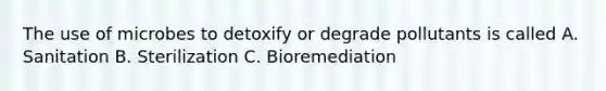 The use of microbes to detoxify or degrade pollutants is called A. Sanitation B. Sterilization C. Bioremediation