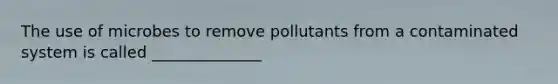 The use of microbes to remove pollutants from a contaminated system is called ______________