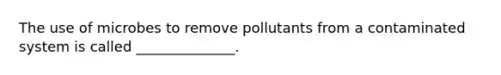 The use of microbes to remove pollutants from a contaminated system is called ______________.