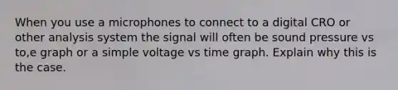 When you use a microphones to connect to a digital CRO or other analysis system the signal will often be sound pressure vs to,e graph or a simple voltage vs time graph. Explain why this is the case.