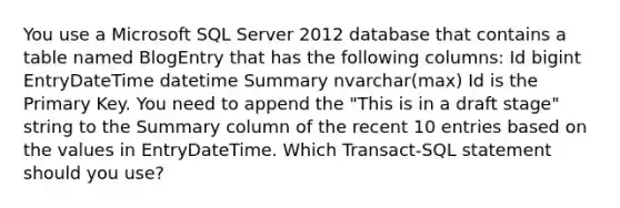 You use a Microsoft SQL Server 2012 database that contains a table named BlogEntry that has the following columns: Id bigint EntryDateTime datetime Summary nvarchar(max) Id is the Primary Key. You need to append the "This is in a draft stage" string to the Summary column of the recent 10 entries based on the values in EntryDateTime. Which Transact-SQL statement should you use?