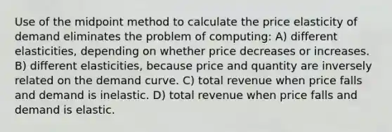 Use of the midpoint method to calculate the price elasticity of demand eliminates the problem of computing: A) different elasticities, depending on whether price decreases or increases. B) different elasticities, because price and quantity are inversely related on the demand curve. C) total revenue when price falls and demand is inelastic. D) total revenue when price falls and demand is elastic.