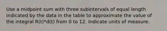 Use a midpoint sum with three subintervals of equal length indicated by the data in the table to approximate the value of the integral R(t)*d(t) from 0 to 12. Indicate units of measure.