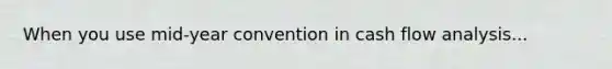 When you use mid-year convention in cash flow analysis...