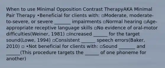 When to use Minimal Opposition Contrast TherapyAKA Minimal Pair Therapy •Beneficial for clients with: ▫Moderate, moderate-to-severe, or severe _______ impairments ▫Normal hearing ▫Age-appropriate receptive language skills ▫No evidence of oral-motor difficulties(Weiner, 1981) ▫Increased ______ for the target sound(Lowe, 1994) ▫Consistent ______ speech errors(Baker, 2010) ▫ •Not beneficial for clients with: ▫Sound _______ and ______(This procedure targets the ______ of one phoneme for another)