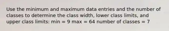 Use the minimum and maximum data entries and the number of classes to determine the class width, lower class limits, and upper class limits: min = 9 max = 64 number of classes = 7