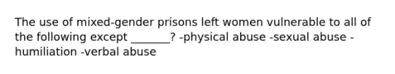 The use of mixed-gender prisons left women vulnerable to all of the following except _______? -physical abuse -sexual abuse -humiliation -verbal abuse