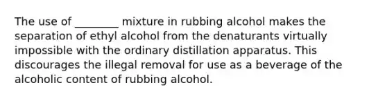 The use of ________ mixture in rubbing alcohol makes the separation of ethyl alcohol from the denaturants virtually impossible with the ordinary distillation apparatus. This discourages the illegal removal for use as a beverage of the alcoholic content of rubbing alcohol.