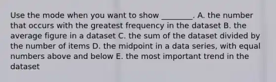 Use the mode when you want to show​ ________. A. the number that occurs with the greatest frequency in the dataset B. the average figure in a dataset C. the sum of the dataset divided by the number of items D. the midpoint in a data​ series, with equal numbers above and below E. the most important trend in the dataset