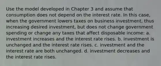 Use the model developed in Chapter 3 and assume that consumption does not depend on the interest rate. In this case, when the government lowers taxes on business investment, thus increasing desired investment, but does not change government spending or change any taxes that affect disposable income: a. investment increases and the interest rate rises. b. investment is unchanged and the interest rate rises. c. investment and the interest rate are both unchanged. d. investment decreases and the interest rate rises.