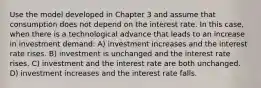 Use the model developed in Chapter 3 and assume that consumption does not depend on the interest rate. In this case, when there is a technological advance that leads to an increase in investment demand: A) investment increases and the interest rate rises. B) investment is unchanged and the interest rate rises. C) investment and the interest rate are both unchanged. D) investment increases and the interest rate falls.