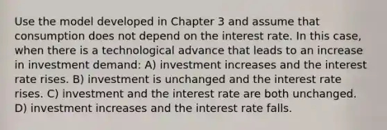 Use the model developed in Chapter 3 and assume that consumption does not depend on the interest rate. In this case, when there is a technological advance that leads to an increase in investment demand: A) investment increases and the interest rate rises. B) investment is unchanged and the interest rate rises. C) investment and the interest rate are both unchanged. D) investment increases and the interest rate falls.