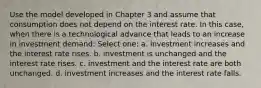 Use the model developed in Chapter 3 and assume that consumption does not depend on the interest rate. In this case, when there is a technological advance that leads to an increase in investment demand: Select one: a. investment increases and the interest rate rises. b. investment is unchanged and the interest rate rises. c. investment and the interest rate are both unchanged. d. investment increases and the interest rate falls.