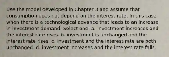 Use the model developed in Chapter 3 and assume that consumption does not depend on the interest rate. In this case, when there is a technological advance that leads to an increase in investment demand: Select one: a. investment increases and the interest rate rises. b. investment is unchanged and the interest rate rises. c. investment and the interest rate are both unchanged. d. investment increases and the interest rate falls.