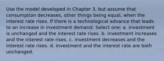 Use the model developed in Chapter 3, but assume that consumption decreases, other things being equal, when the interest rate rises. If there is a technological advance that leads to an increase in investment demand: Select one: a. investment is unchanged and the interest rate rises. b. investment increases and the interest rate rises. c. investment decreases and the interest rate rises. d. investment and the interest rate are both unchanged.