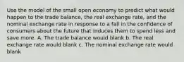 Use the model of the small open economy to predict what would happen to the trade balance, the real exchange rate, and the nominal exchange rate in response to a fall in the confidence of consumers about the future that induces them to spend less and save more. A. The trade balance would blank b. The real exchange rate would blank c. The nominal exchange rate would blank