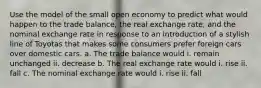 Use the model of the small open economy to predict what would happen to the trade balance, the real exchange rate, and the nominal exchange rate in response to an introduction of a stylish line of Toyotas that makes some consumers prefer foreign cars over domestic cars. a. The trade balance would i. remain unchanged ii. decrease b. The real exchange rate would i. rise ii. fall c. The nominal exchange rate would i. rise ii. fall