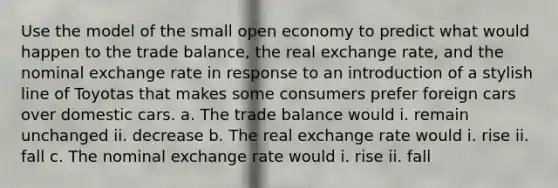 Use the model of the small open economy to predict what would happen to the trade balance, the real exchange rate, and the nominal exchange rate in response to an introduction of a stylish line of Toyotas that makes some consumers prefer foreign cars over domestic cars. a. The trade balance would i. remain unchanged ii. decrease b. The real exchange rate would i. rise ii. fall c. The nominal exchange rate would i. rise ii. fall