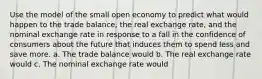 Use the model of the small open economy to predict what would happen to the trade balance, the real exchange rate, and the nominal exchange rate in response to a fall in the confidence of consumers about the future that induces them to spend less and save more. a. The trade balance would b. The real exchange rate would c. The nominal exchange rate would