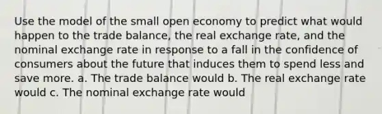 Use the model of the small open economy to predict what would happen to the trade balance, the real exchange rate, and the nominal exchange rate in response to a fall in the confidence of consumers about the future that induces them to spend less and save more. a. The trade balance would b. The real exchange rate would c. The nominal exchange rate would