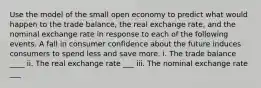 Use the model of the small open economy to predict what would happen to the trade balance, the real exchange rate, and the nominal exchange rate in response to each of the following events. A fall in consumer confidence about the future induces consumers to spend less and save more. i. The trade balance ____ ii. The real exchange rate ___ iii. The nominal exchange rate ___