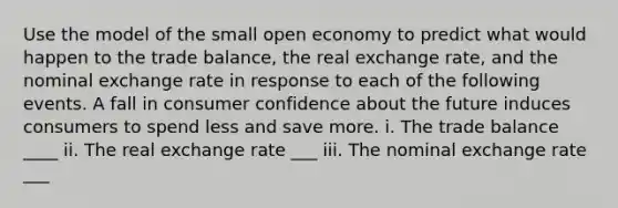 Use the model of the small open economy to predict what would happen to the trade balance, the real exchange rate, and the nominal exchange rate in response to each of the following events. A fall in consumer confidence about the future induces consumers to spend less and save more. i. The trade balance ____ ii. The real exchange rate ___ iii. The nominal exchange rate ___