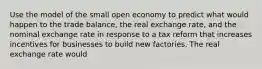 Use the model of the small open economy to predict what would happen to the trade balance, the real exchange rate, and the nominal exchange rate in response to a tax reform that increases incentives for businesses to build new factories. The real exchange rate would