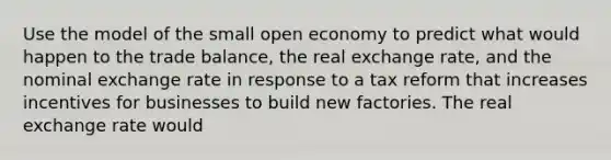 Use the model of the small open economy to predict what would happen to the trade balance, the real exchange rate, and the nominal exchange rate in response to a tax reform that increases incentives for businesses to build new factories. The real exchange rate would